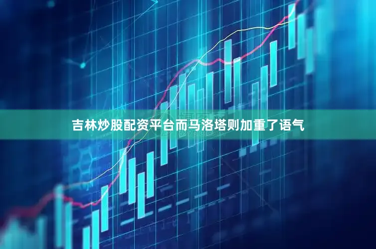 吉林炒股配资平台而马洛塔则加重了语气