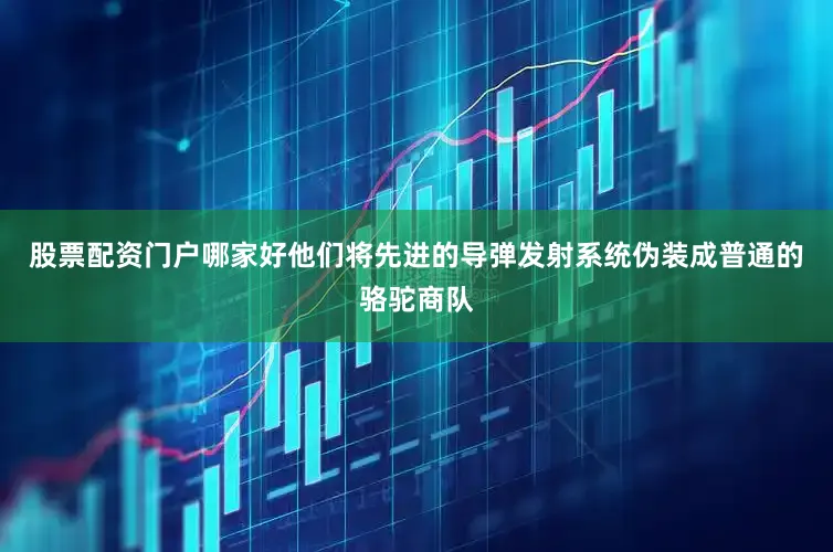 股票配资门户哪家好他们将先进的导弹发射系统伪装成普通的骆驼商队